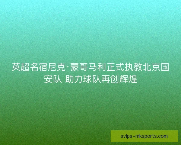 英超名宿尼克·蒙哥马利正式执教北京国安队 助力球队再创辉煌 英超名宿尼克·蒙哥马利正式执教北京国安队 助力球队再创辉煌