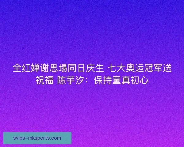 全红婵谢思埸同日庆生 七大奥运冠军送祝福 陈芋汐:保持童真初心 全红婵谢思埸同日庆生 七大奥运冠军送祝福 陈芋汐:保持童真初心