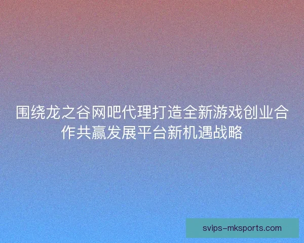 围绕龙之谷网吧代理打造全新游戏创业合作共赢发展平台新机遇战略 围绕龙之谷网吧代理打造全新游戏创业合作共赢发展平台新机遇战略