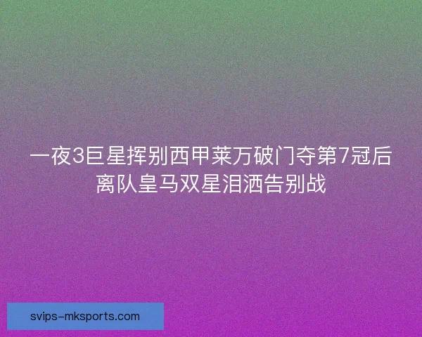 一夜3巨星挥别西甲莱万破门夺第7冠后离队皇马双星泪洒告别战