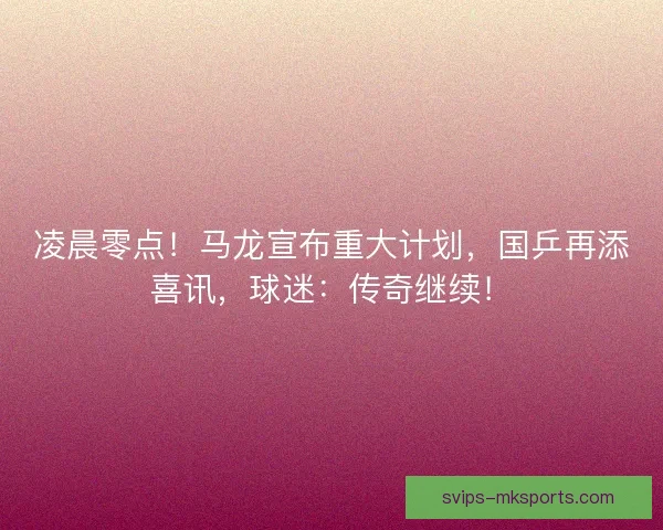 凌晨零点!马龙宣布重大计划,国乒再添喜讯,球迷:传奇继续! 凌晨零点!马龙宣布重大计划,国乒再添喜讯,球迷:传奇继续!