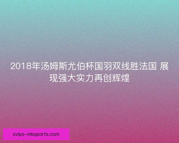 2018年汤姆斯尤伯杯国羽双线胜法国 展现强大实力再创辉煌