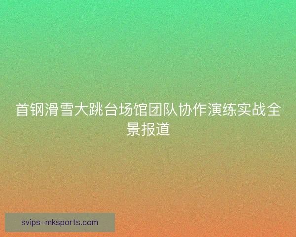 首钢滑雪大跳台场馆团队协作演练实战全景报道