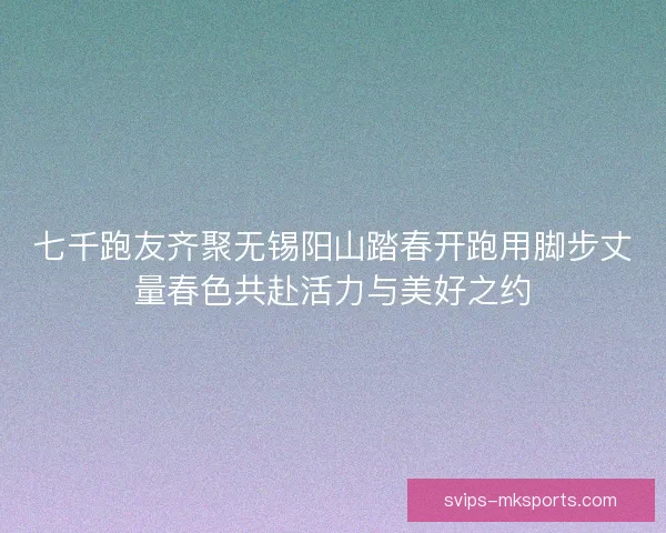 七千跑友齐聚无锡阳山踏春开跑用脚步丈量春色共赴活力与美好之约 七千跑友齐聚无锡阳山踏春开跑用脚步丈量春色共赴活力与美好之约