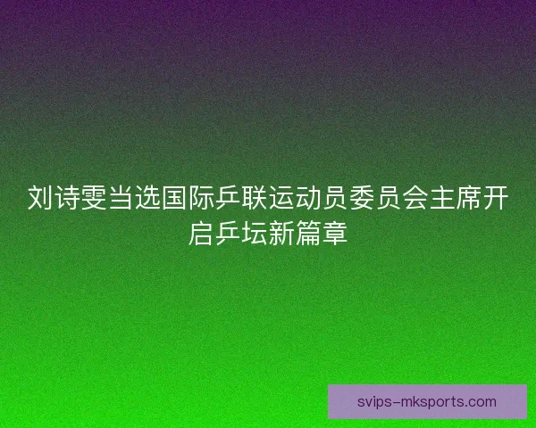 刘诗雯当选国际乒联运动员委员会主席开启乒坛新篇章