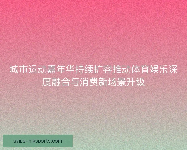 城市运动嘉年华持续扩容推动体育娱乐深度融合与消费新场景升级 城市运动嘉年华持续扩容推动体育娱乐深度融合与消费新场景升级
