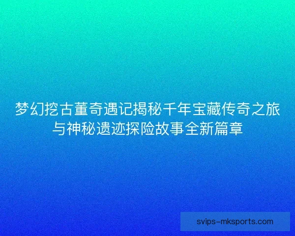 梦幻挖古董奇遇记揭秘千年宝藏传奇之旅与神秘遗迹探险故事全新篇章