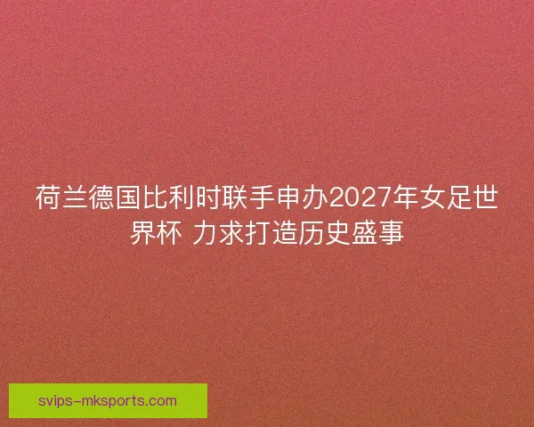 荷兰德国比利时联手申办2027年女足世界杯 力求打造历史盛事 荷兰德国比利时联手申办2027年女足世界杯 力求打造历史盛事
