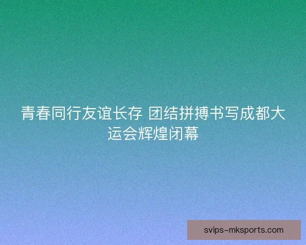 青春同行友谊长存 团结拼搏书写成都大运会辉煌闭幕 青春同行友谊长存 团结拼搏书写成都大运会辉煌闭幕